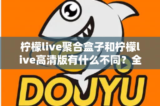 柠檬live聚合盒子和柠檬live高清版有什么不同？全面解析两大版本核心差异，帮你选对版本不踩坑