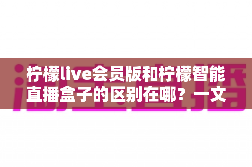 柠檬live会员版和柠檬智能直播盒子的区别在哪?一文详解两款直播工具的核心差异与选购指南 柠檬live会员版和柠檬智能直播盒子的区别在哪?一文详解两款直播工具的核心差异与选购指南