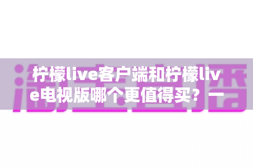 柠檬live客户端和柠檬live电视版哪个更值得买？一文读懂两者差异与选购攻略