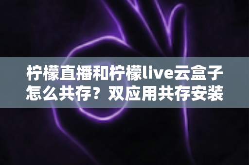 柠檬直播和柠檬live云盒子怎么共存?双应用共存安装与使用全攻略 柠檬直播和柠檬live云盒子怎么共存?双应用共存安装与使用全攻略