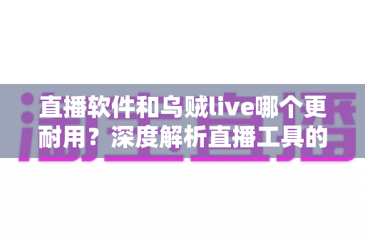 直播软件和乌贼live哪个更耐用？深度解析直播工具的耐用性差异与选择指南