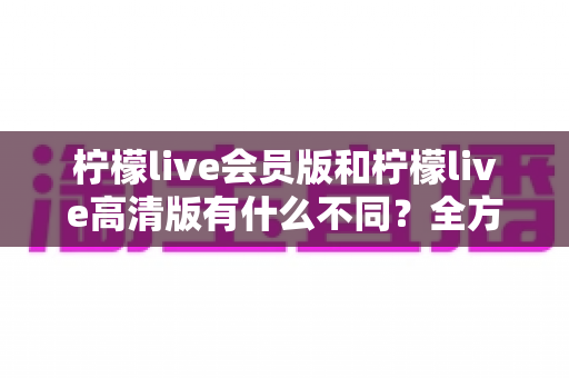 柠檬live会员版和柠檬live高清版有什么不同?全方位深度对比解析,帮你选出最适合自己的版本 柠檬live会员版和柠檬live高清版有什么不同?全方位深度对比解析,帮你选出最适合自己的版本