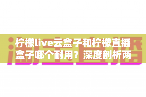 柠檬live云盒子和柠檬直播盒子哪个耐用？深度剖析两款热门盒子的寿命差异与选购攻略
