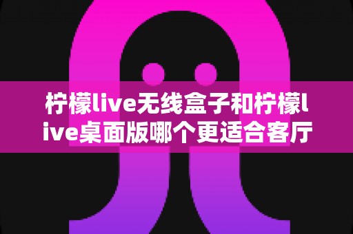 柠檬live无线盒子和柠檬live桌面版哪个更适合客厅？全维度对比评测与家庭选购实用指南