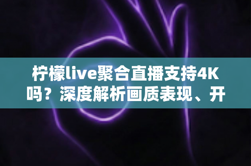 柠檬live聚合直播支持4K吗？深度解析画质表现、开启条件与观看体验全指南