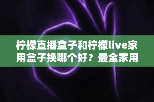 柠檬直播盒子和柠檬live家用盒子换哪个好？最全家用电视盒子选购指南与深度对比解析