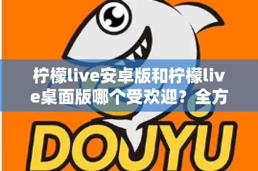 柠檬live安卓版和柠檬live桌面版哪个受欢迎？全方位深度对比解析与使用指南