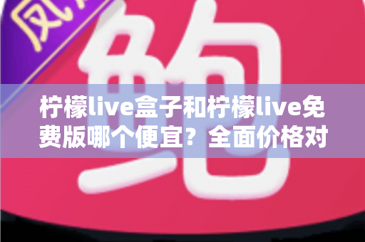 柠檬live盒子和柠檬live免费版哪个便宜？全面价格对比与选购避坑指南