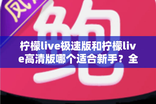 柠檬live极速版和柠檬live高清版哪个适合新手？全面对比分析与实用选择指南