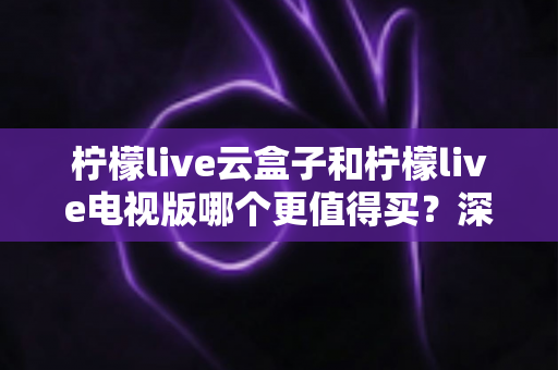 柠檬live云盒子和柠檬live电视版哪个更值得买？深度对比选购指南帮你一次搞懂