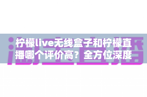 柠檬live无线盒子和柠檬直播哪个评价高？全方位深度对比评测，看完这篇不再纠结