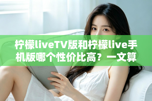 柠檬liveTV版和柠檬live手机版哪个性价比高？一文算清这笔“观看账”