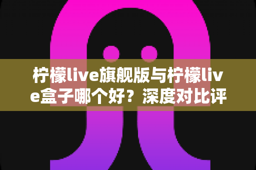 柠檬live旗舰版与柠檬live盒子哪个好？深度对比评测帮你选对直播工具