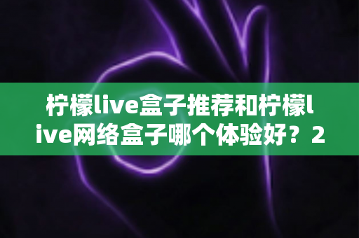 柠檬live盒子推荐和柠檬live网络盒子哪个体验好？2025年最全选购对比指南与深度测评