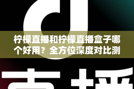 柠檬直播和柠檬直播盒子哪个好用？全方位深度对比测评帮你选对工具