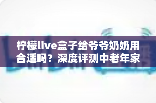 柠檬live盒子给爷爷奶奶用合适吗？深度评测中老年家庭视听新选择