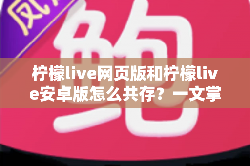 柠檬live网页版和柠檬live安卓版怎么共存？一文掌握双端同时使用的完整攻略