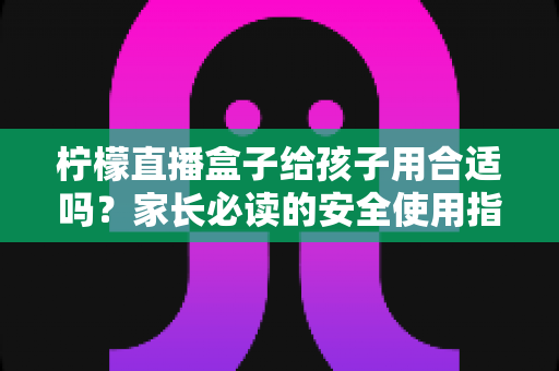 柠檬直播盒子给孩子用合适吗？家长必读的安全使用指南与全面分析