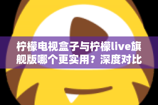 柠檬电视盒子与柠檬live旗舰版哪个更实用？深度对比帮你选对不花冤枉钱