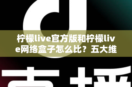 柠檬live官方版和柠檬live网络盒子怎么比？五大维度全面解析，帮你选对不花冤枉钱