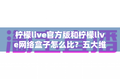 柠檬live官方版和柠檬live网络盒子怎么比？五大维度全面解析，帮你选对不花冤枉钱