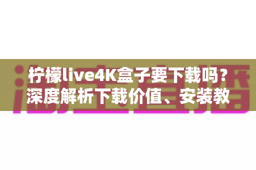 柠檬live4K盒子要下载吗？深度解析下载价值、安装教程与使用体验全攻略
