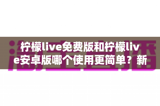 柠檬live免费版和柠檬live安卓版哪个使用更简单？新手必看的完整对比指南与选择建议