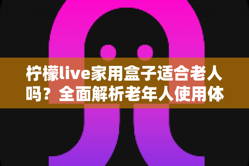 柠檬live家用盒子适合老人吗？全面解析老年人使用体验与选购指南