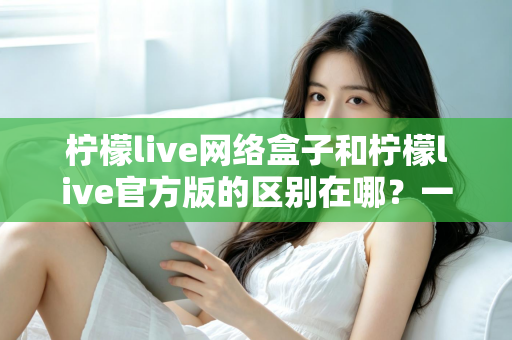 柠檬live网络盒子和柠檬live官方版的区别在哪？一文读懂两大版本的核心差异与选择指南