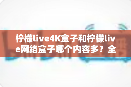 柠檬live4K盒子和柠檬live网络盒子哪个内容多？全面解析两大盒子的资源差异，帮你选对不选贵