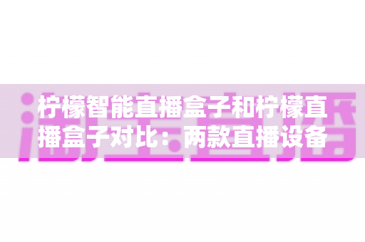 柠檬智能直播盒子和柠檬直播盒子对比:两款直播设备深度解析与选购指南 柠檬智能直播盒子和柠檬直播盒子对比:两款直播设备深度解析与选购指南