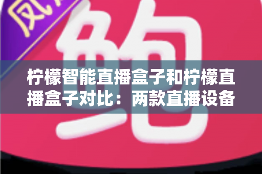 柠檬智能直播盒子和柠檬直播盒子对比：两款直播设备深度解析与选购指南