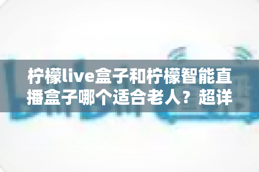 柠檬live盒子和柠檬智能直播盒子哪个适合老人？超详细选购指南帮您一次选对不踩坑
