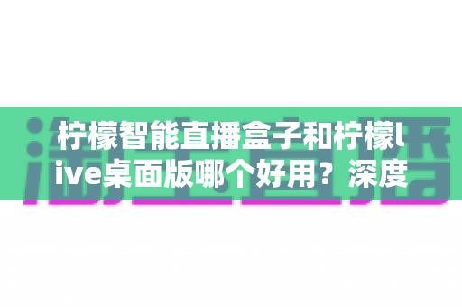柠檬智能直播盒子和柠檬live桌面版哪个好用？深度对比评测，帮你找到最适合的直播利器