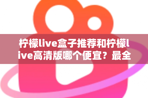 柠檬live盒子推荐和柠檬live高清版哪个便宜？最全价格对比与选购省钱指南