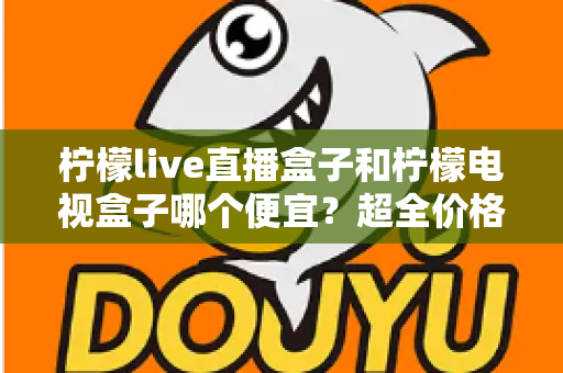 柠檬live直播盒子和柠檬电视盒子哪个便宜？超全价格对比与实用选购攻略