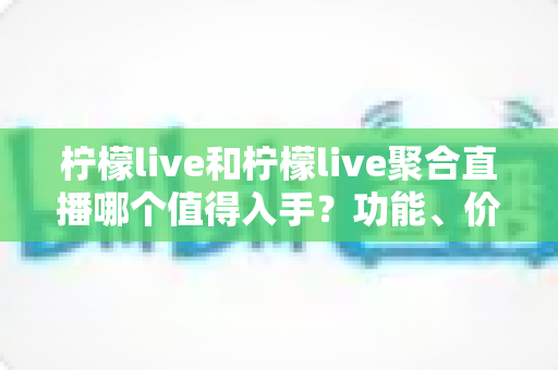 柠檬live和柠檬live聚合直播哪个值得入手？功能、价格与体验深度对比全指南