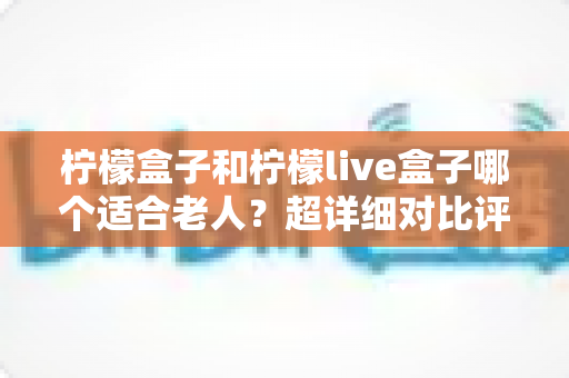 柠檬盒子和柠檬live盒子哪个适合老人？超详细对比评测与实用选购指南