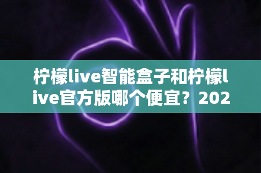 柠檬live智能盒子和柠檬live官方版哪个便宜？2025最全价格对比与选购省钱指南