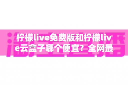 柠檬live免费版和柠檬live云盒子哪个便宜？全网最新价格对比与省钱选购指南