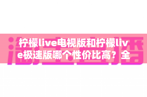 柠檬live电视版和柠檬live极速版哪个性价比高？全面对比解析助你选出最适合的版本