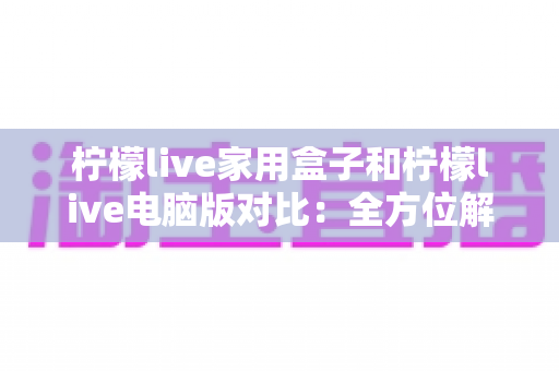 柠檬live家用盒子和柠檬live电脑版对比：全方位解析差异，助你选出最合适的观看方式