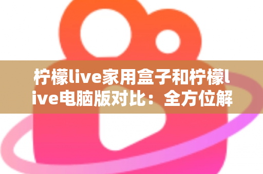 柠檬live家用盒子和柠檬live电脑版对比：全方位解析差异，助你选出最合适的观看方式