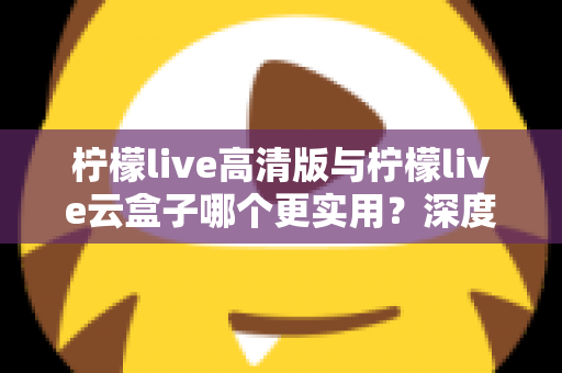 柠檬live高清版与柠檬live云盒子哪个更实用?深度对比评测助你做出明智选择 柠檬live高清版与柠檬live云盒子哪个更实用?深度对比评测助你做出明智选择