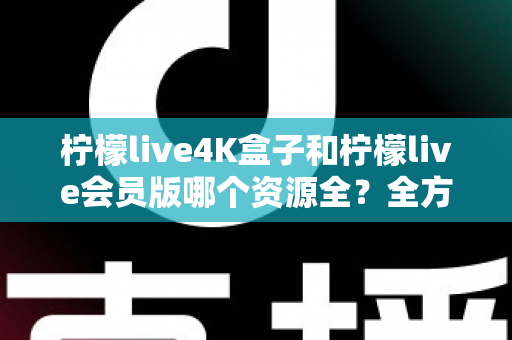 柠檬live4K盒子和柠檬live会员版哪个资源全？全方位对比解析与选购指南