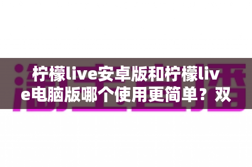 柠檬live安卓版和柠檬live电脑版哪个使用更简单？双端体验全面对比与选择指南
