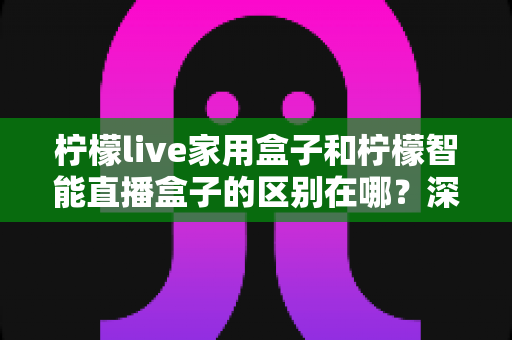 柠檬live家用盒子和柠檬智能直播盒子的区别在哪？深度对比解析帮你选对不选贵