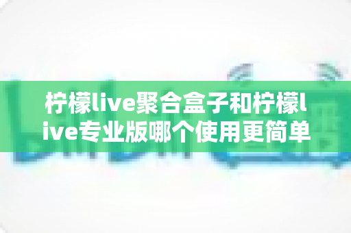 柠檬live聚合盒子和柠檬live专业版哪个使用更简单？全面对比评测帮你选对工具