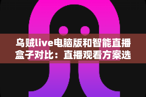 乌贼live电脑版和智能直播盒子对比：直播观看方案选购全指南，帮你找到最适合自己的工具