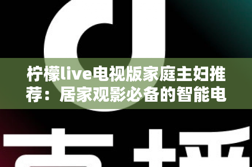 柠檬live电视版家庭主妇推荐:居家观影必备的智能电视应用全解析 柠檬live电视版家庭主妇推荐:居家观影必备的智能电视应用全解析